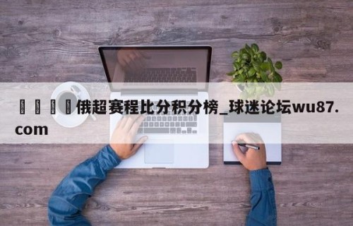 🍢俄超赛程比分积分榜_球迷论坛wu87.com