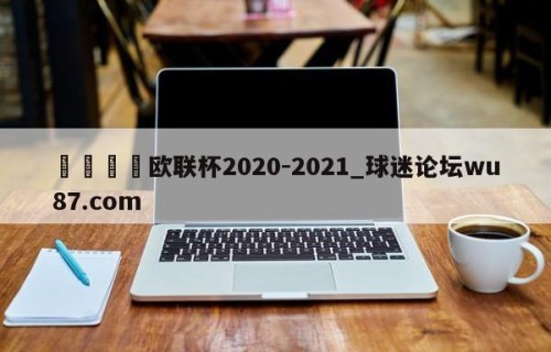 🍢欧联杯2020-2021_球迷论坛wu87.com