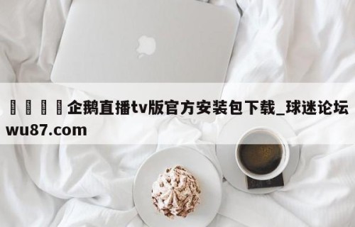 🍢企鹅直播tv版官方安装包下载_球迷论坛wu87.com