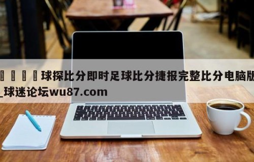 🍢球探比分即时足球比分捷报完整比分电脑版_球迷论坛wu87.com