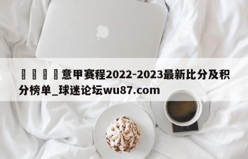 🍢意甲赛程2022-2023最新比分及积分榜单_球迷论坛wu87.com