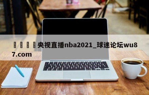 🍢央视直播nba2021_球迷论坛wu87.com