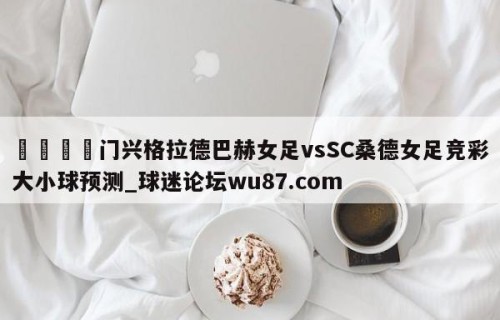 🍢门兴格拉德巴赫女足vsSC桑德女足竞彩大小球预测_球迷论坛wu87.com