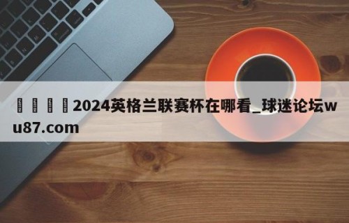 🍢2024英格兰联赛杯在哪看_球迷论坛wu87.com
