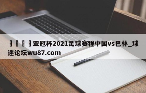 🍢亚冠杯2021足球赛程中国vs巴林_球迷论坛wu87.com