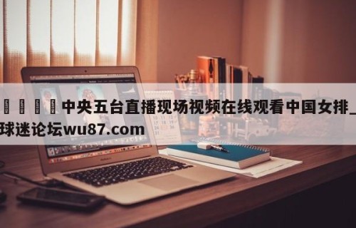🍢中央五台直播现场视频在线观看中国女排_球迷论坛wu87.com