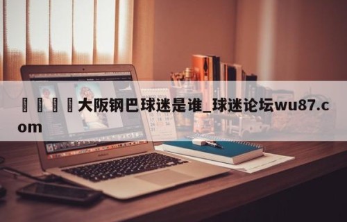 🍢大阪钢巴球迷是谁_球迷论坛wu87.com