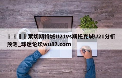 🍢莱切斯特城U21vs斯托克城U21分析预测_球迷论坛wu87.com
