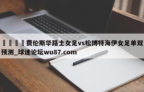 🍢费伦斯华路士女足vs松博特海伊女足单双预测_球迷论坛wu87.com