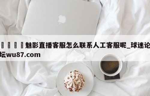 🍢魅影直播客服怎么联系人工客服呢_球迷论坛wu87.com