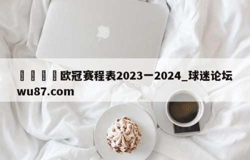 🍢欧冠赛程表2023一2024_球迷论坛wu87.com