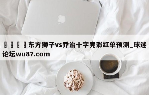 🍢东方狮子vs乔治十字竞彩红单预测_球迷论坛wu87.com