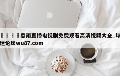 🍢春雨直播电视剧免费观看高清视频大全_球迷论坛wu87.com