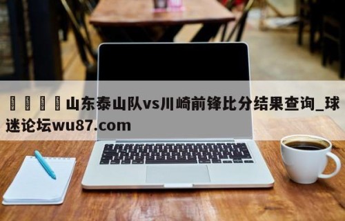 🍢山东泰山队vs川崎前锋比分结果查询_球迷论坛wu87.com