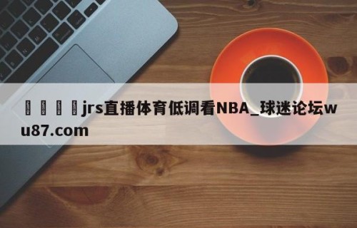 🍢jrs直播体育低调看NBA_球迷论坛wu87.com