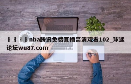 🍢nba腾讯免费直播高清观看102_球迷论坛wu87.com