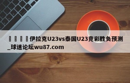 🍢伊拉克U23vs泰国U23竞彩胜负预测_球迷论坛wu87.com