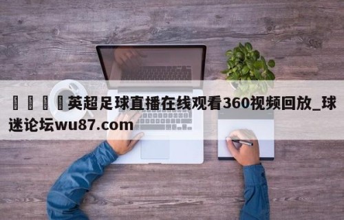 🍢英超足球直播在线观看360视频回放_球迷论坛wu87.com