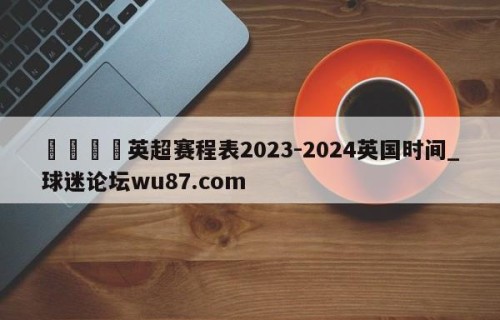 🍢英超赛程表2023-2024英国时间_球迷论坛wu87.com