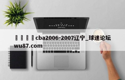 🍢cba2006-2007辽宁_球迷论坛wu87.com