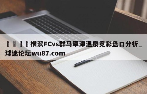 🍢横滨FCvs群马草津温泉竞彩盘口分析_球迷论坛wu87.com