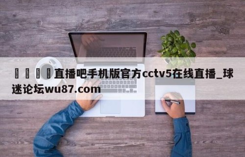 🍢直播吧手机版官方cctv5在线直播_球迷论坛wu87.com