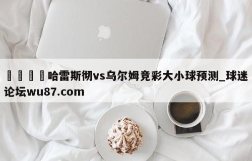 🍢哈雷斯彻vs乌尔姆竞彩大小球预测_球迷论坛wu87.com