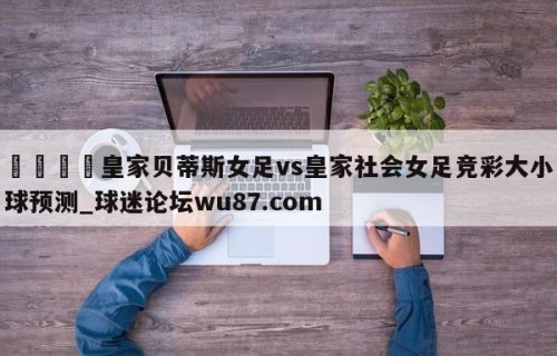 🍢皇家贝蒂斯女足vs皇家社会女足竞彩大小球预测_球迷论坛wu87.com