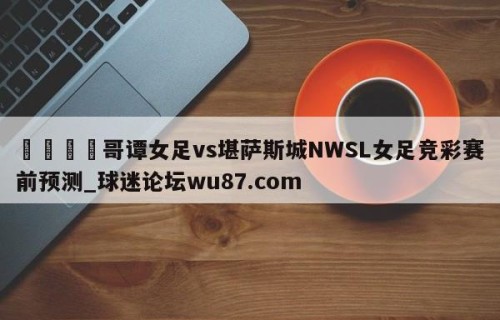 🍢哥谭女足vs堪萨斯城NWSL女足竞彩赛前预测_球迷论坛wu87.com