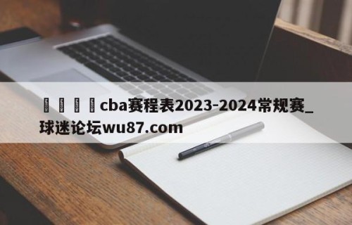 🍢cba赛程表2023-2024常规赛_球迷论坛wu87.com