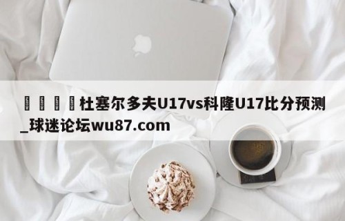 🍢杜塞尔多夫U17vs科隆U17比分预测_球迷论坛wu87.com