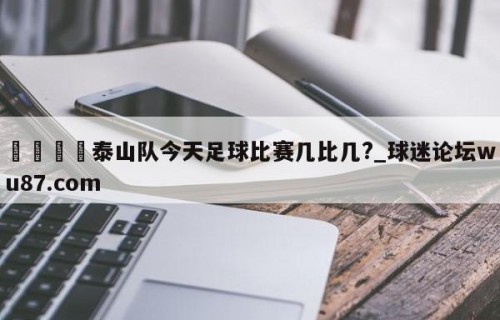 🍢泰山队今天足球比赛几比几?_球迷论坛wu87.com