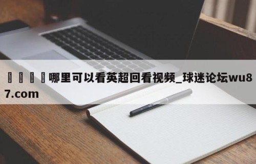 🍢哪里可以看英超回看视频_球迷论坛wu87.com