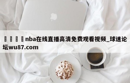🍢nba在线直播高清免费观看视频_球迷论坛wu87.com