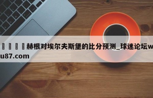 🍢赫根对埃尔夫斯堡的比分预测_球迷论坛wu87.com