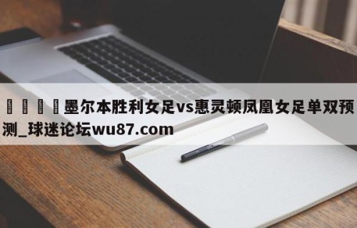 🍢墨尔本胜利女足vs惠灵顿凤凰女足单双预测_球迷论坛wu87.com