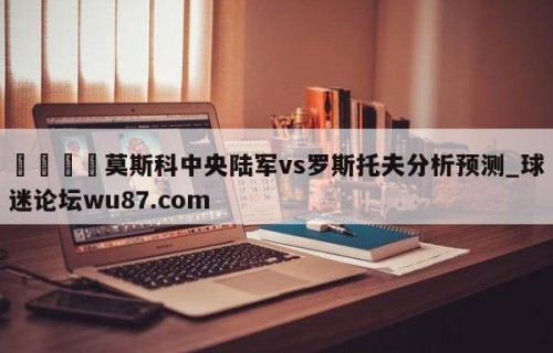 🍢莫斯科中央陆军vs罗斯托夫分析预测_球迷论坛wu87.com