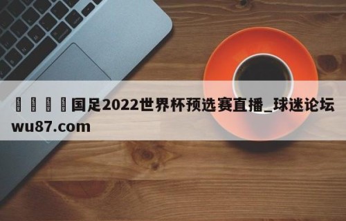 🍢国足2022世界杯预选赛直播_球迷论坛wu87.com