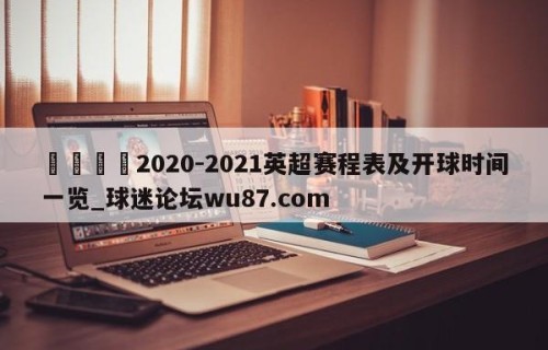 🍢2020-2021英超赛程表及开球时间一览_球迷论坛wu87.com