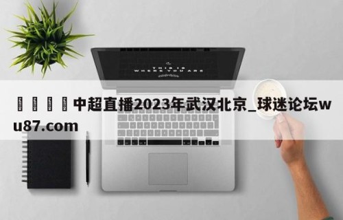 🍢中超直播2023年武汉北京_球迷论坛wu87.com