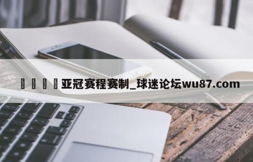 🍢亚冠赛程赛制_球迷论坛wu87.com