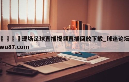 🍢现场足球直播视频直播回放下载_球迷论坛wu87.com