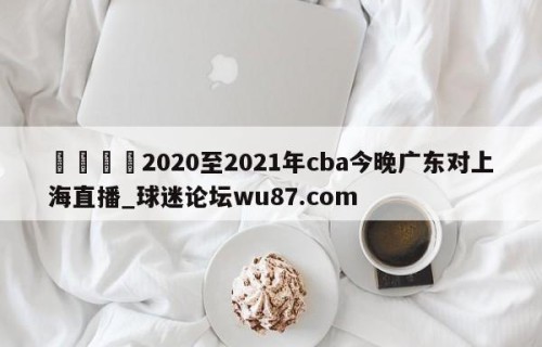 🍢2020至2021年cba今晚广东对上海直播_球迷论坛wu87.com