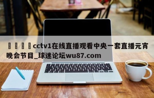 🍢cctv1在线直播观看中央一套直播元宵晚会节目_球迷论坛wu87.com