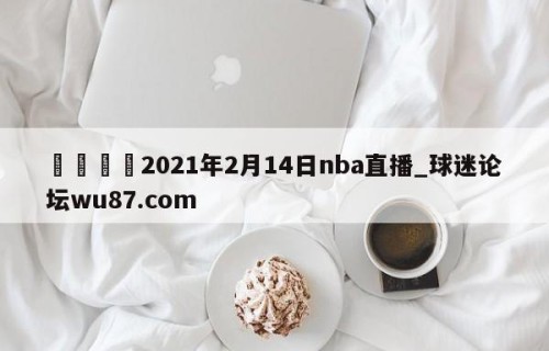 🍢2021年2月14日nba直播_球迷论坛wu87.com