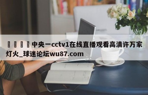 🍢中央一cctv1在线直播观看高清许万家灯火_球迷论坛wu87.com