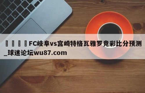 🍢FC岐阜vs宫崎特格瓦雅罗竞彩比分预测_球迷论坛wu87.com