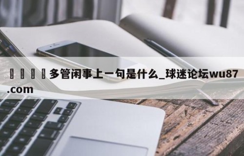 🍢多管闲事上一句是什么_球迷论坛wu87.com