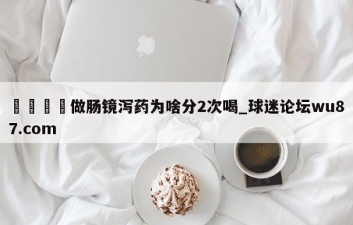 🍢做肠镜泻药为啥分2次喝_球迷论坛wu87.com