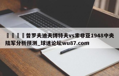 🍢普罗夫迪夫博特夫vs索非亚1948中央陆军分析预测_球迷论坛wu87.com